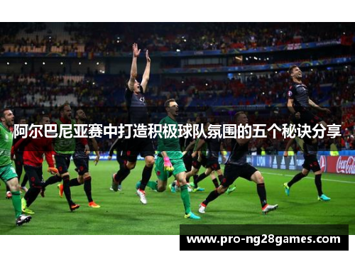 阿尔巴尼亚赛中打造积极球队氛围的五个秘诀分享