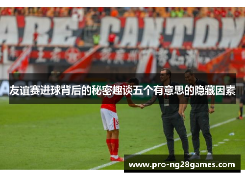 友谊赛进球背后的秘密趣谈五个有意思的隐藏因素