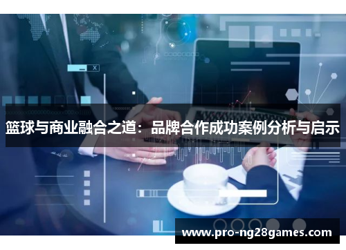 篮球与商业融合之道:品牌合作成功案例分析与启示 篮球与商业融合之道:品牌合作成功案例分析与启示