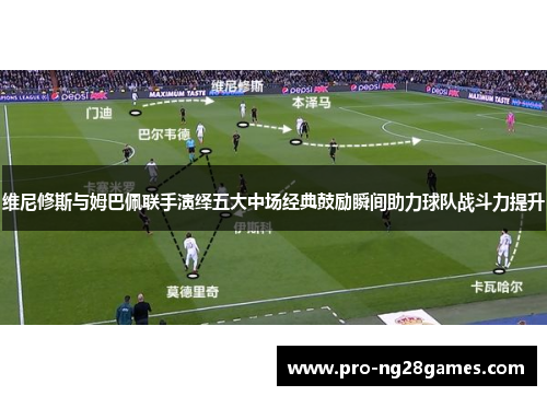 维尼修斯与姆巴佩联手演绎五大中场经典鼓励瞬间助力球队战斗力提升