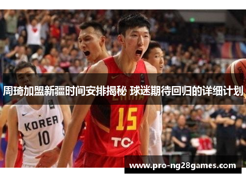 周琦加盟新疆时间安排揭秘 球迷期待回归的详细计划