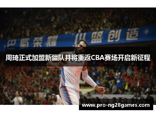 周琦正式加盟新疆队并将重返CBA赛场开启新征程