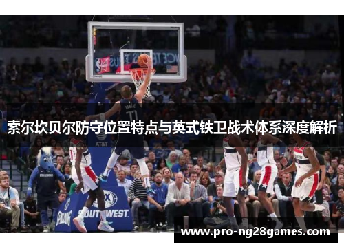 索尔坎贝尔防守位置特点与英式铁卫战术体系深度解析 索尔坎贝尔防守位置特点与英式铁卫战术体系深度解析