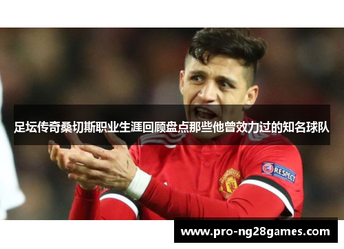 足坛传奇桑切斯职业生涯回顾盘点那些他曾效力过的知名球队 足坛传奇桑切斯职业生涯回顾盘点那些他曾效力过的知名球队