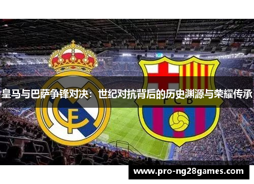 皇马与巴萨争锋对决：世纪对抗背后的历史渊源与荣耀传承