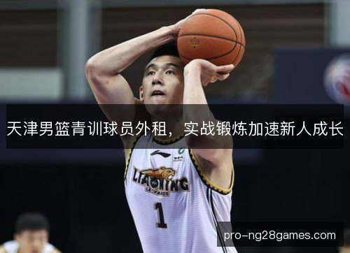 天津男篮青训球员外租，实战锻炼加速新人成长